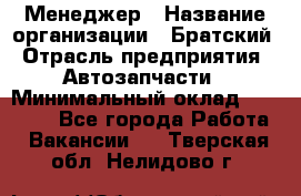 Менеджер › Название организации ­ Братский › Отрасль предприятия ­ Автозапчасти › Минимальный оклад ­ 40 000 - Все города Работа » Вакансии   . Тверская обл.,Нелидово г.